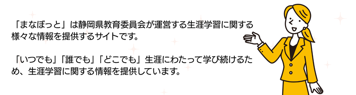 「まなぼっと」は静岡県教育委員会が運営する生涯学習に関する様々な情報を提供するサイトです。「いつでも」「誰でも」「どこでも」生涯にわたって学び続けるため、生涯学習に関する情報を提供しています。