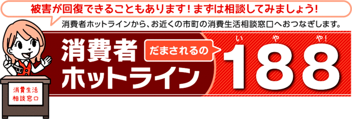 イラスト：被害が回復できることもあります！まずは相談してみましょう！消費者ホットラインから、お近くの消費生活相談窓口へおつなぎします。消費者ホットラインだまされるの188(いやや！)