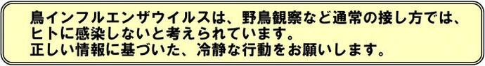 鳥インフルエンザウイルスは、野鳥観察など通常の接し方では、ヒトに感染しないと考えられています。正しい情報に基づいた、冷静な行動をお願いします。