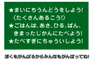 まいにちうんどうをしよう! <たくさんあるこう!>。ごはんは、あさ、ひる、ばん、 きまったじかんにたべよう!たべすぎにちゅういしよう! ぼくもがんばるからみんなもがんばってね!