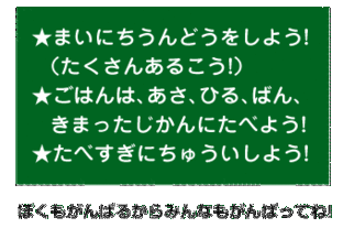 まいにちうんどうをしよう! <たくさんあるこう!>。ごはんは、あさ、ひる、ばん、 きまったじかんにたべよう!たべすぎにちゅういしよう! ぼくもがんばるからみんなもがんばってね!