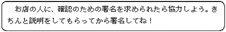 お店の人に、確認のための署名を求められたら協力しよう。きちんと説明をしてもらってから署名してね！