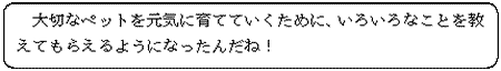 大切なペットを元気に育てていくために、いろいろなことを教えてもらえるようになったんだね！