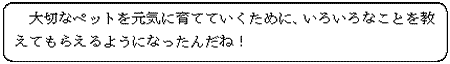 大切なペットを元気に育てていくために、いろいろなことを教えてもらえるようになったんだね！