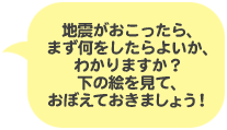 吹き出し：地震がおこったら、まず何をしたらよいか、わかりますか？下の絵を見て、おぼえておきましょう！