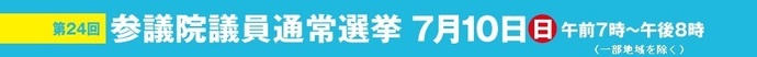 第24回 参議院議員通常選挙 7月10日（日曜）午前7時~午後8時（一部地域を除く）