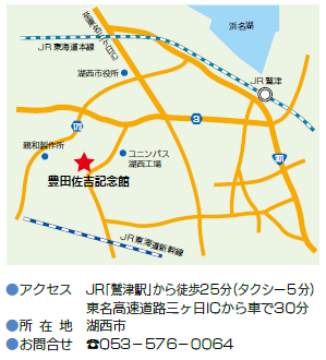 地図：豊田佐吉　アクセス　JR「鷲津駅」から徒歩25分（タクシー5分）　東名高速道路三ケ日インターチェンジから車で30分　所在地　湖西市　お問合せ　電話番号　053-576-0064