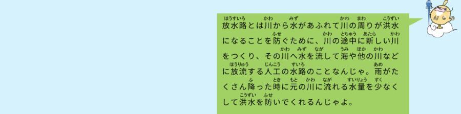 イラスト：なまず仙人　放水路とは川から水があふれて川の周りが洪水になることを防ぐために、川の途中に新しい川をつくり、その川へ水を流して海や他の川などに放流する人口の水路のことなんじゃ。雨がたくさん降った時に元の川に流れる水量を少なくして洪水を防いでくれるんじゃよ。