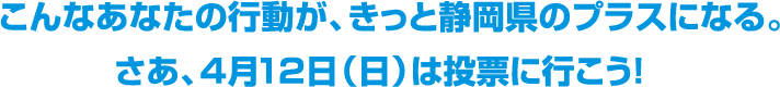 イラスト：ロゴ　こんなあなたの行動が、きっと静岡県のプラスになる。さあ、4月12日（日曜）は投票に行こう！