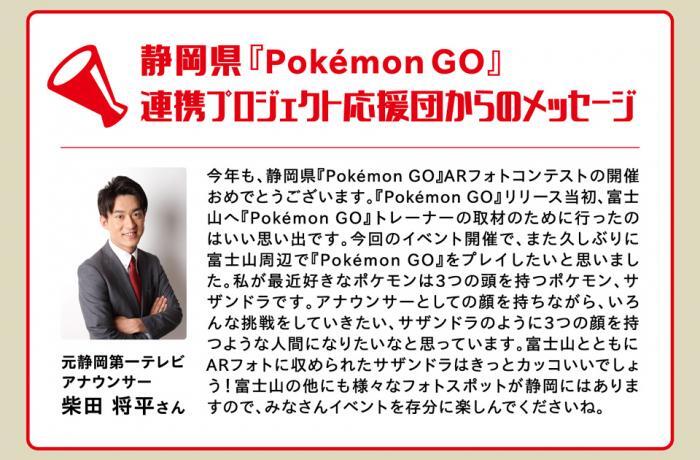 写真：静岡県『Pokemon GO』連携プロジェクト応援団からのメッセージ　元静岡第一テレビアナウンサー柴田将平さん　今年も、静岡県『Pokemon GO』ARフォトコンテストの開催おめでとうございます。『Pokemon GO』リリース当初、富士山へ『Pokemon GO』トレーナーの取材のために行ったのはいい思い出です。今回のイベント開催で、また久しぶりに富士山周辺で『Pokemon GO』をプレイしたいと思いました。私が最近好きなポケモンは3つの頭を持つポケモン、サザンドラです。アナウンサーとしての顔を持ちながら、いろんな挑戦をしていきたい、サザンドラのように3つの顔を持つような人間になりたいなと思っています。富士山とともにARフォトに収められたサザンドラはきっとカッコいいでしょう！富士山の他にも様々なフォトスポットが静岡にはありますので、みなさんイベントを存分に楽しんでくださいね。