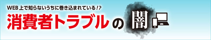 WEB上で知らないうちに巻き込まれている!? 消費者トラブルの闇