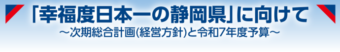 「幸福度日本一の静岡県」に向けて～次期総合計画（経営方針）と令和7年度予算～
