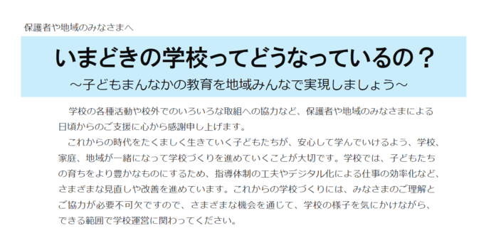保護者や地域のみなさまへ。題名。いまどきの学校ってどうなっているの？ 子どもまんなかの教育を地域みんなで実現しましょう。本文。学校の各種活動や校外でのいろいろな取組への協力など、保護者や地域のみなさまによる 日頃からのご支援に心から感謝申し上げます。 これからの時代をたくましく生きていく子どもたちが、安心して学んでいけるよう、学校、 家庭、地域が一緒になって学校づくりを進めていくことが大切です。学校では、子どもたち の育ちをより豊かなものにするため、指導体制の工夫やデジタル化による仕事の効率化など、 さまざまな見直しや改善を進めています。これからの学校づくりには、みなさまのご理解と ご協力が必要不可欠ですので、さまざまな機会を通じて、学校の様子を気にかけながら、 できる範囲で学校運営にかかわってください。