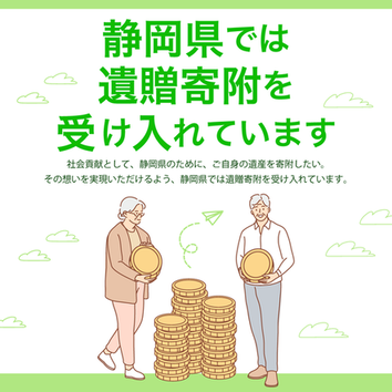 静岡県では遺贈寄付を受け入れています.社会貢献として、静岡県のために、ご自身の遺産を寄附したい。その想いを実現いただけるよう、静岡県では遺贈寄附を受け入れています。