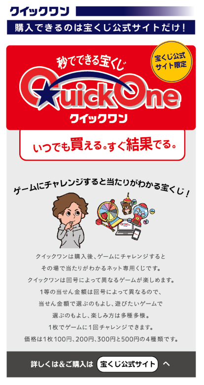 秒でできる宝くじクイックワン。いつでも買える。すぐ結果でる。クイックワンは購入後、ゲームにチャレンジするとその場で当たりがわかるネット専用くじです。クイックワンは回号によって異なるゲームが楽しめます。1等の当せん金額は回号によって異なるので、当せん金額で遊ぶのもよし、遊びたいゲームで選ぶのもよし、楽しみ方は多種多様。1枚でゲーム1回チャレンジできます。価格は1枚100円、200円、300円と500円の4種類です。