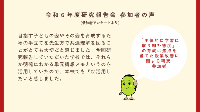 参加者の声1　主体的に学習に取り組む態度の育成に焦点を当てた授業改善に関する研究の参加者　目指す子どもの姿やその姿を育成するための手立てを先生方で共通理解を図ることがとても大切だと感じました。今回研究報告していただいた学校では、それらが明確にわかる単元構想メモというのを活用していたので、本校でもぜひ活用したいと感じました。