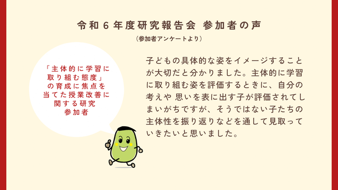 参加者の声2　主体的に学習に取り組む態度の育成に焦点を当てた授業改善に関する研究の参加者　子供の具体的な姿をイメージすることが大切だとわかりました。主体的に学習に取り組む姿を評価するときに自分の考えや思いを表に出す子が評価されてしまいがちですが、そうではない子たちの主体性を振り返りなどを通して看取っていきたいと思いました。