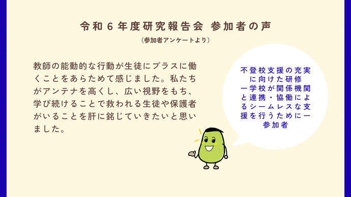 参加者の声3　不登校支援の充実に向けた研修の参加者　教師の能動的な行動が生徒にプラスに働くことを改めて感じました。私たちがアンテナを高くし、広い視野をもち、学び続けることで救われる生徒や保護者がいることを肝に銘じていきたいと思いました。