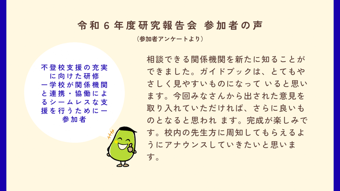 参加者の声4　不登校支援の充実に向けた研修の参加者の声　相談できる関係機関を新たに知ることができました。ガイドブックはとてもやさしく見やすいものになっていいると思います。今回皆さんから出された意見を取り入れていただければさらにいいものになると思われます。完成が楽しみです。校内の先生方に周知してもらえるようにアナウンスしていきたいと思います。