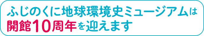 ふじのくに地球環境史ミュージアムは開館10周年を迎えます