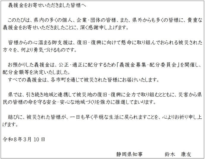 義援金をお寄せいただきました皆様へ　このたびは、県内の多くの個人、企業・団体の皆様、また、県外からも多くの皆様に、貴重な義援金をお寄せいただきましたことに、深く感謝申し上げます。　皆様からの心温まる御支援は、復旧・復興に向けて懸命に取り組んでおられる被災された方々を、何より勇気づけるものです。　お預かりした義援金は、公正・適正に配分するため「義援金募集・配分委員会」を開催し、配分金額等を決定いたしました。 すべての義援金は、各市町を通じて被災された皆様にお届けいたします。　県では、引き続き地域と連携して被災地の復旧・復興に全力で取り組むとともに、災害から県民の皆様の命を守る安全・安心な地域づくりを強力に推進してまいります。　結びに、被災された皆様が、一日も早く平穏な生活に戻られますことを、心よりお祈り申し上げます。　令和8年3月10日　静岡県知事　鈴木　康友