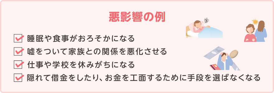 睡眠や食事がおろそかになる。嘘をついて家族との関係を悪化させる。仕事や学校を休みがちになる。隠れて借金をしたり、お金を工面するために手段を選ばなくなる。