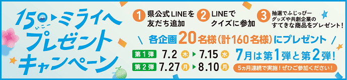 150（いこー）・ミライへ プレゼントキャンペーン。応募方法：①県公式LINEを友だち追加 ②LINEでクイズに参加 ③抽選でふじっぴーグッズや共創企業のすてきな商品をプレゼント！当選人数：各企画20名様（計160名様）にプレゼント。期間：【第1弾】7.2(木)▶7.15(水) 【第2弾】7.27(月)▶8.10(月)。7月は第1弾と第2弾！5ヵ月連続で実施！ぜひご参加ください！