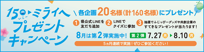 150(いこー)・ミライへ プレゼントキャンペーン。県公式LINEを友だち追加してクイズに参加すると各企画20名様(計160名様)にプレゼント!第2弾実施期間:7月27日(月)〜8月10日(月)