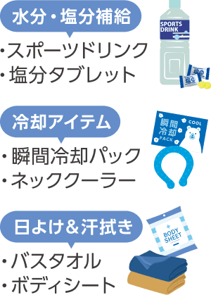 水分・塩分補給(スポーツドリンク、塩分タブレット)、冷却アイテム(瞬間冷却パック、ネッククーラー)、日よけ&汗拭き(バスタオル、ボディシート)