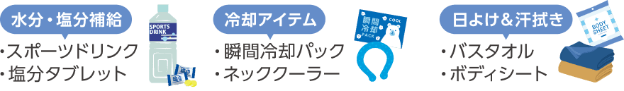 水分・塩分補給(スポーツドリンク、塩分タブレット)、冷却アイテム(瞬間冷却パック、ネッククーラー)、日よけ&汗拭き(バスタオル、ボディシート)