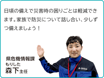 「日頃の備えで災害時の困りごとは軽減できます。家族で防災について話し合い、少しずつ備えましょう!」県危機情報課 森下主任