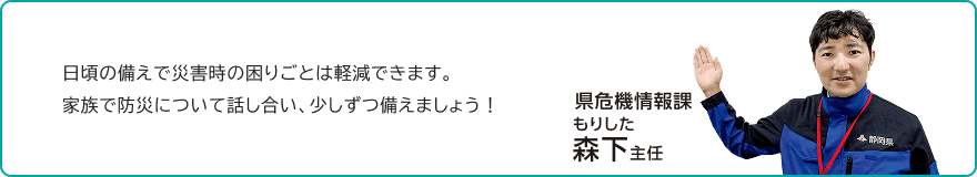 「日頃の備えで災害時の困りごとは軽減できます。家族で防災について話し合い、少しずつ備えましょう!」県危機情報課 森下主任