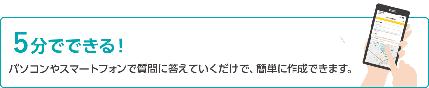 5分でできる!パソコンやスマートフォンで質問に答えていくだけで、簡単に作成できます。