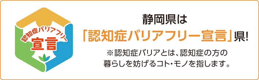 静岡県は「認知症バリアフリー宣言」県! ※認知症バリアとは、認知症の方の暮らしを妨げるコト・モノを指します。