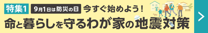 特集1 9月1日は防災の日 今すぐ始めよう!命と暮らしを守るわが家の地震対策