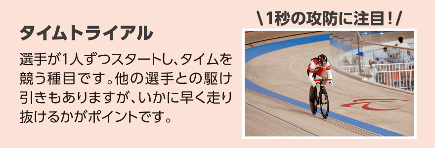 タイムトライアル「選手が1人ずつスタートし、タイムを競う種目です。他の選手との駆け引きもありますが、いかに早く走り抜けるかがポイントです。」