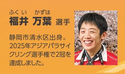 パラアスリートの福井 万葉(ふくい かずは)選手を紹介する画像。「静岡市清水区出身。2025年アジアパラサイクリング選手権で2冠を達成しました。」のテキストと笑顔の顔写真。